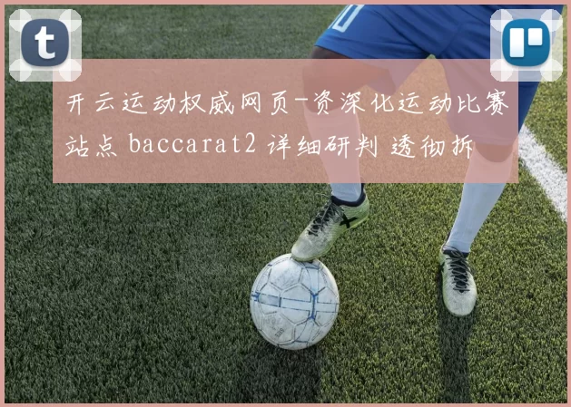 开云运动权威网页-资深化运动比赛站点 baccarat2 详细研判 透彻拆解 深度解析