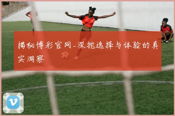 揭秘博彩官网_深挖选择与体验的真实洞察