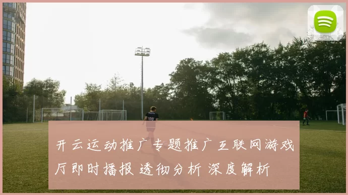 开云运动推广专题推广互联网游戏厅即时播报 透彻分析 深度解析